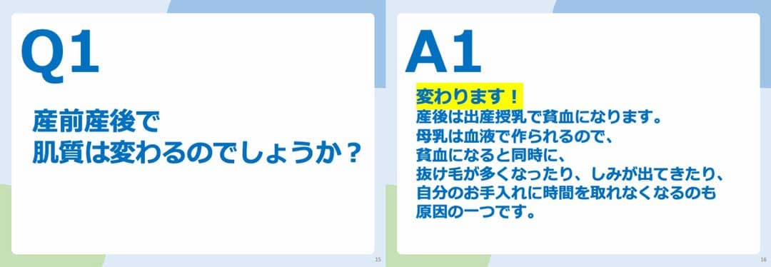 Q1.産前産後で肌質は変わるのでしょうか？ A1.変わります！産後は出産授乳で貧血になります。 母乳は血液で作られるので、貧血になると同時に、抜け毛が多くなったり、しみが出てきたり、自分のお手入れに時間を取れなくなるのも原因の一つです。