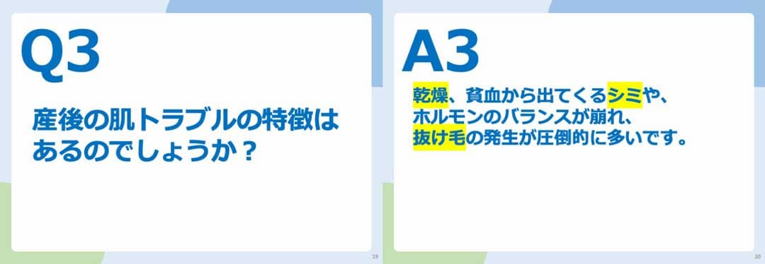 Q3.産後の肌トラブルの特徴はあるのでしょうか？ A3.乾燥、貧血から出てくるシミや、ホルモンのバランスの崩れ、抜け毛の発生が圧倒的に多いです。