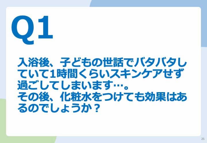 Q1.入浴後、子どもの世話でバタバタしていて1時間くらいスキンケアせず過ごしてしまいます。 その後、化粧水をつけても効果はあるのでしょうか？