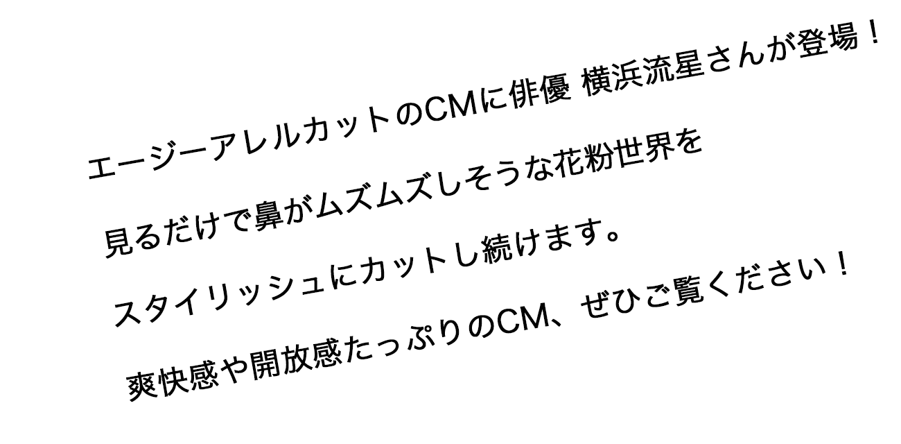 エージーアレルカットのCMに俳優 横浜流星さんが登場！見るだけで鼻がムズムズしそうな花粉世界をスタイリッシュにカットし続けます。爽快感や開放感たっぷりのCM、ぜひご覧ください！