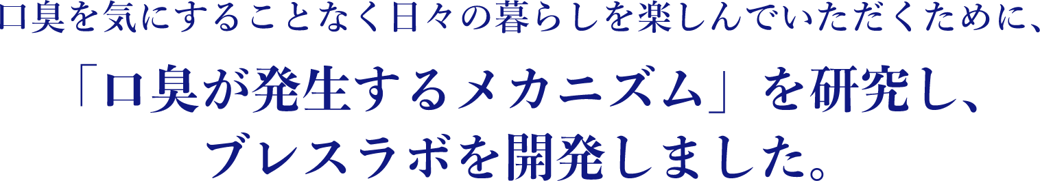 口臭を気にすることなく日々の暮らしを楽しんでいただくために、「口臭が発生するメカニズム」を研究し、ブレスラボを開発しました。