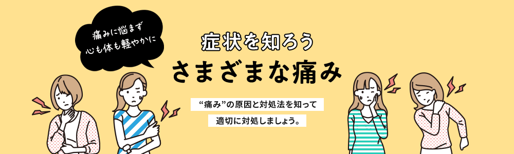 症状を知ろう さまざまな痛み 痛みに悩まず 心も体も軽やかに “痛み”の原因と対処法を知って適切に対処しましょう。