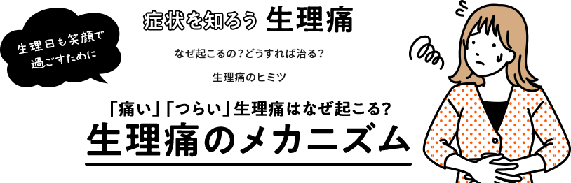 生理日も笑顔で過ごすために 症状を知ろう生理痛 なぜ起こるの？どうすれば治る？生理痛のヒミツ 「痛い」「つらい」生理痛はなぜ起こる？生理痛のメカニズム