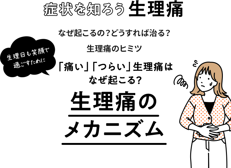 生理日も笑顔で過ごすために 症状を知ろう生理痛 なぜ起こるの？どうすれば治る？生理痛のヒミツ 「痛い」「つらい」生理痛はなぜ起こる？生理痛のメカニズム