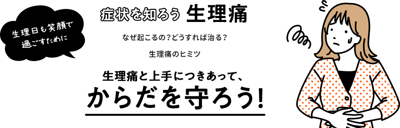 生理日も笑顔で過ごすために 症状を知ろう生理痛 なぜ起こるの？どうすれば治る？生理痛のヒミツ 生理痛と上手につきあって、からだを守ろう！