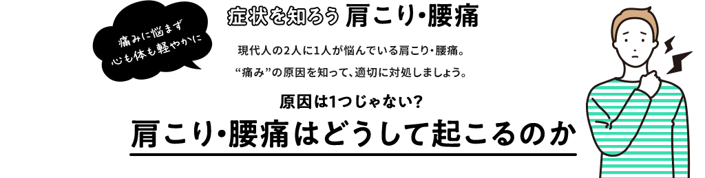 症状を知ろう  肩こり・腰痛 現代人の2人に1人が悩んでいる肩こり・腰痛。“痛み”の原因を知って、適切に対処しましょう。原因は1つじゃない？  痛みに悩まず 心も体も軽やかに 肩こり・腰痛は どうして起こるのか