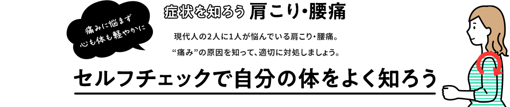 症状を知ろう 肩こり・腰痛 痛みに悩まず 心も体も軽やかに 現代人の2人に1人が悩んでいる肩こり・腰痛。“痛み”の原因を知って、適切に対処しましょう。セルフチェックで自分の体をよく知ろう