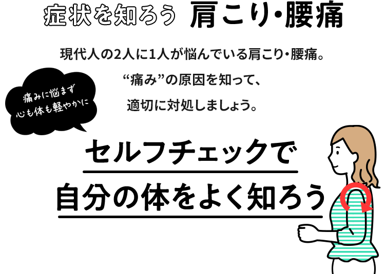 症状を知ろう 肩こり・腰痛 痛みに悩まず 心も体も軽やかに 現代人の2人に1人が悩んでいる肩こり・腰痛。“痛み”の原因を知って、適切に対処しましょう。セルフチェックで自分の体をよく知ろう