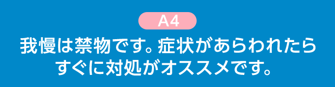 A4 我慢は禁物です。症状があらわれたらすぐに対処がオススメです。