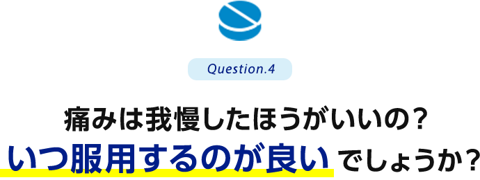 Question.4 痛みは我慢したほうがいいの？いつ服用するのが良いでしょうか？