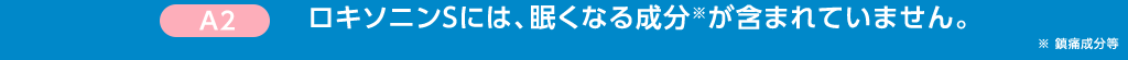 A2 ロキソニンSには、眠くなる成分※が含まれていません。※ 鎮痛成分等