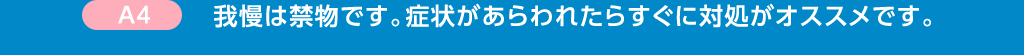 A4 我慢は禁物です。症状があらわれたらすぐに対処がオススメです。