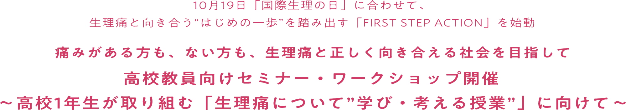 10月19日「国債整理の日」に合わせて、生理痛と向き合う”はじめの一歩”を踏み出す「FIRST STEP ACTION」を始動 痛みがある方も、ない方も、生理痛と正しく向き合える社会を目指して高校教員向けセミナー・ワークショップ開催 高校1年生が取り組む「生理痛について”学び・考える授業”」に向けて