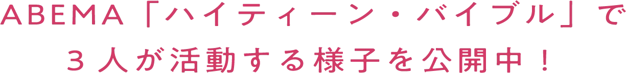 ABEMA「ハイティーン・バイブル」で 3人が活動する様子を公開中！