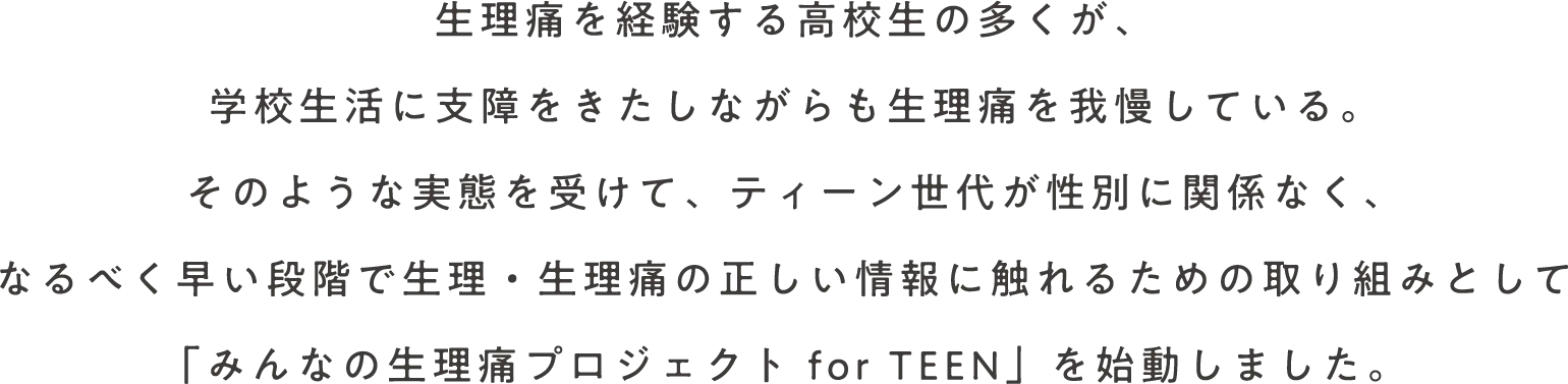 生理痛を経験する高校生の多くが、学校生活に支障をきたしながらも生理痛を我慢している。そのような実態を受けて、ティーン世代が性別に関係なく、なるべく早い段階で生理・生理痛の正しい情報に触れるための取り組みとして「みんなの生理痛プロジェクト for TEEN」を始動しました。