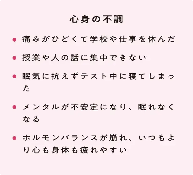 心身の不調 ・痛みがひどくて学校や仕事を休んだ ・授業や人の話に集中できない ・眠気に抗えずテスト中に寝てしまった ・メンタルが不安定になり、眠れなくなる ・ホルモンバランスが崩れ、いつもより心も身体も疲れやすい