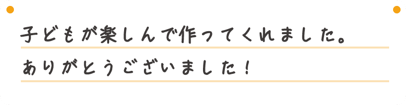 子どもが楽しんで作ってくれました。ありがとうございました！