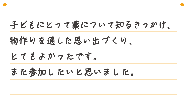 子どもにとって薬について知るきっかけ、物作りを通した思い出づくり、とてもよかったです。また参加したいと思いました。