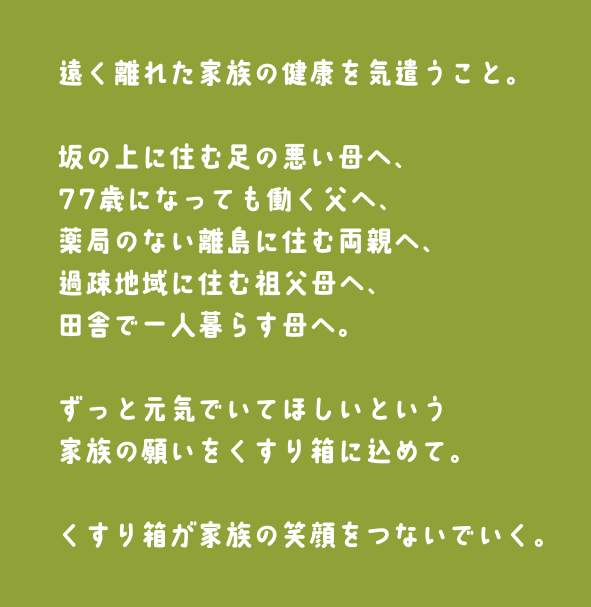 遠く離れた家族の健康を気遣うこと。坂の上に住む足の悪い母へ、77歳になっても働く父へ、薬局のない離島に住む両親へ、過疎地域に住む祖父母へ、田舎で一人暮らす母へ。ずっと元気でいてほしいという家族の願いをくすり箱に込めて。くすり箱が家族の笑顔をつないでいく。