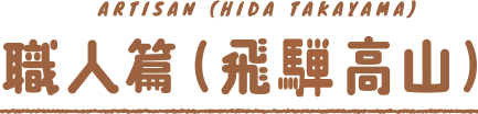 ARTISAN（HIDA TAKAYAMA）職人篇（飛騨高山）