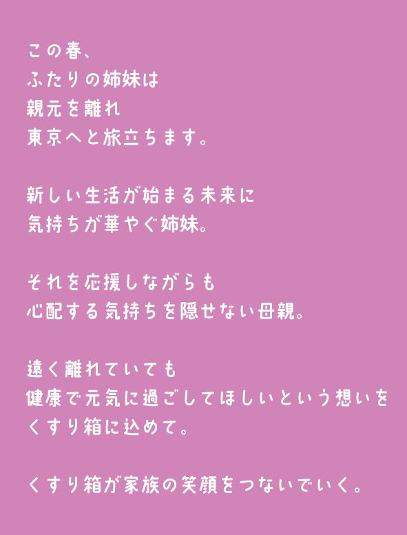 この春、ふたりの姉妹は親元を離れ東京へと旅立ちます。新しい生活が始まる未来に気持ちが華やぐ姉妹。それを応援しながらも心配する気持ちを隠せない母親。遠く離れていても健康で元気に過ごしてほしいという想いをくすり箱に込めて。くすり箱が家族の笑顔をつないでいく。