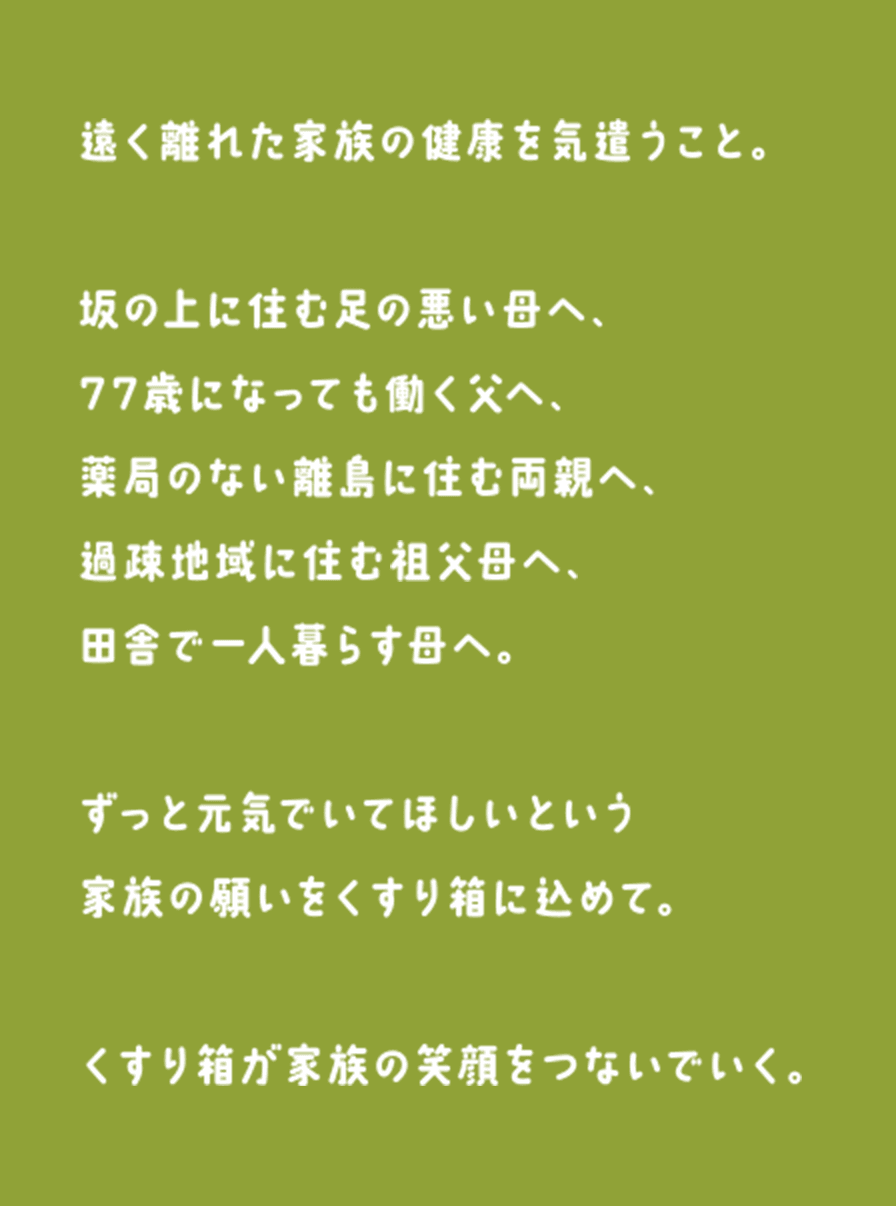 遠く離れた家族の健康を気遣うこと。坂の上に住む足の悪い母へ、77歳になっても働く父へ、薬局のない離島に住む両親へ、過疎地域に住む祖父母へ、田舎で一人暮らす母へ。ずっと元気でいてほしいという家族の願いをくすり箱に込めて。くすり箱が家族の笑顔をつないでいく。