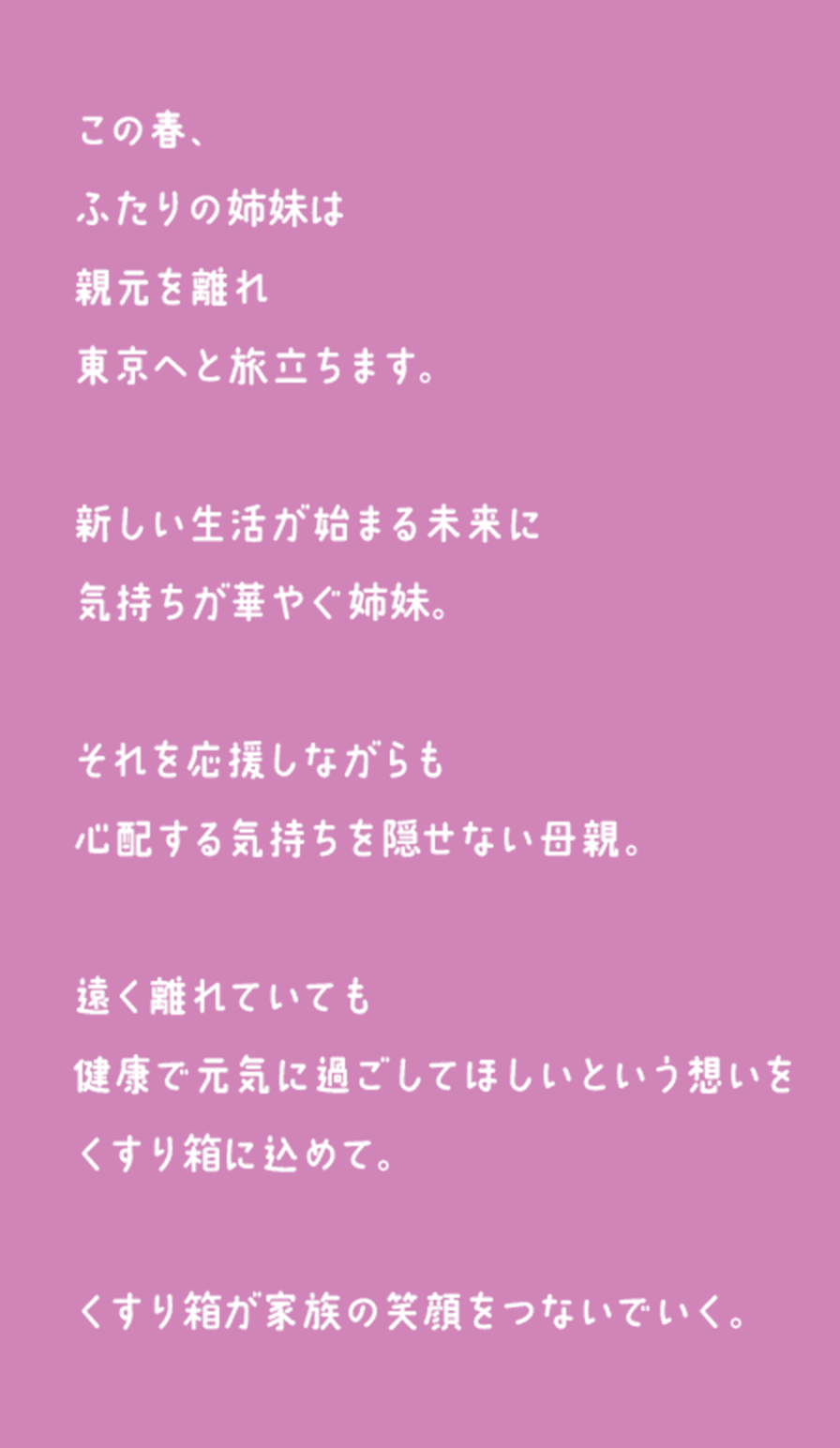 この春、ふたりの姉妹は親元を離れ東京へと旅立ちます。新しい生活が始まる未来に気持ちが華やぐ姉妹。それを応援しながらも心配する気持ちを隠せない母親。遠く離れていても健康で元気に過ごしてほしいという想いをくすり箱に込めて。くすり箱が家族の笑顔をつないでいく。