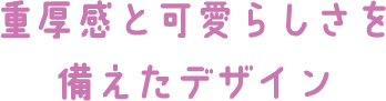 重厚感と可愛らしさを備えたデザイン