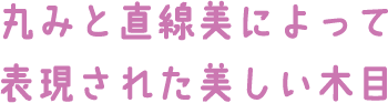 丸みと直線美によって表現された美しい木目