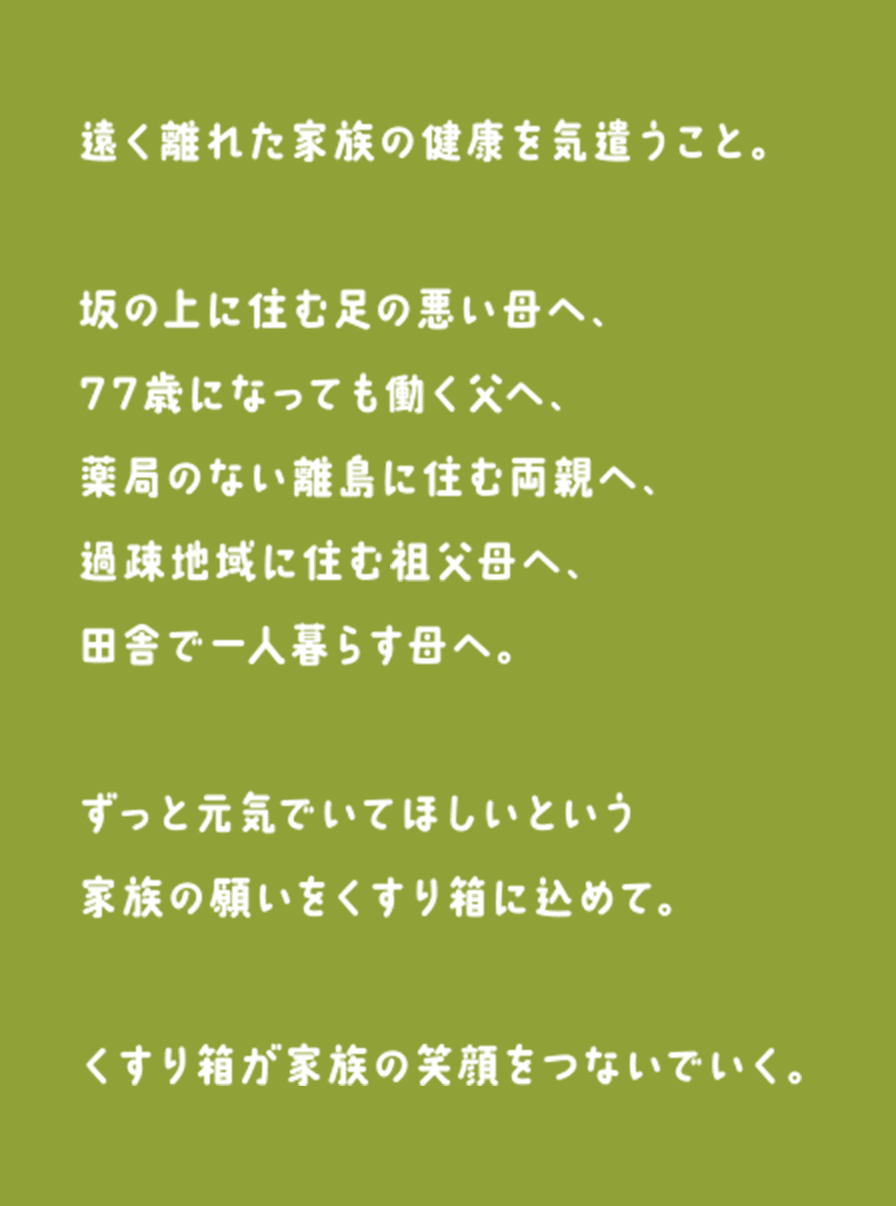 遠く離れた家族の健康を気遣うこと。坂の上に住む足の悪い母へ、77歳になっても働く父へ、薬局のない離島に住む両親へ、過疎地域に住む祖父母へ、田舎で一人暮らす母へ。ずっと元気でいてほしいという家族の願いをくすり箱に込めて。くすり箱が家族の笑顔をつないでいく。