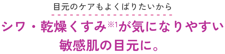 目元のケアもよくばりたいから シワ・乾燥くすみ*が気になりやすい敏感肌の目元に。