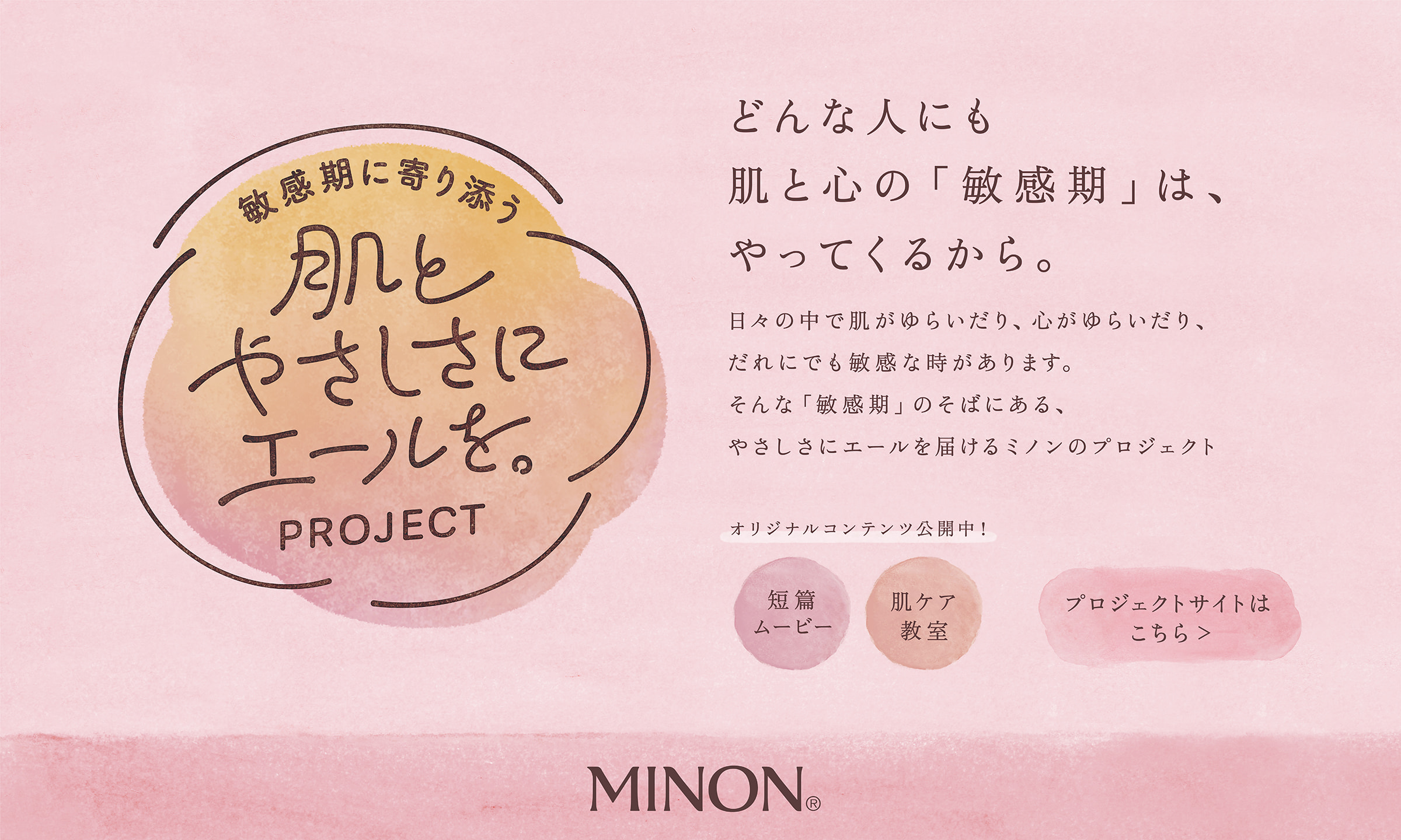 敏感期に寄り添う 肌とやさしさにエールを。PROJECT どんな人にも肌と心の「敏感期」は、やってくるから。日々の中で肌がゆらいだり、心がゆらいだり、だれにでも敏感な時があります。そんな「敏感期」のそばにある、やさしさにエールを届けるミノンのプロジェクト、はじまります。オリジナルコンテンツ公開中！肌ケア教室 短編ムービー プロジェクトサイトはこちら