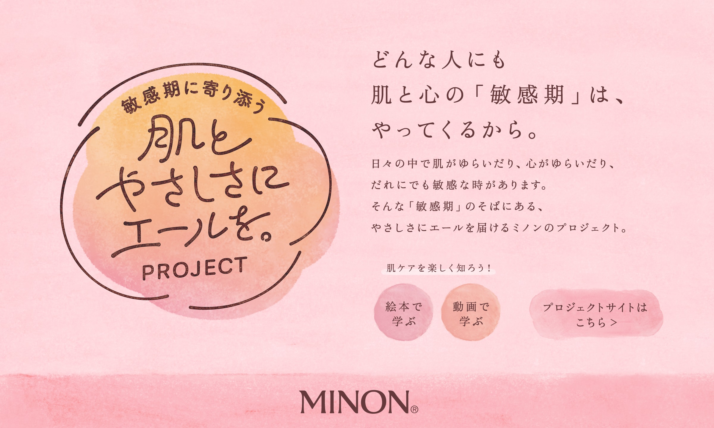 敏感期に寄り添う 肌とやさしさにエールを。PROJECT どんな人にも肌と心の「敏感期」は、やってくるから。日々の中で肌がゆらいだり、心がゆらいだり、だれにでも敏感な時があります。そんな「敏感期」のそばにある、やさしさにエールを届けるミノンのプロジェクト。 肌ケアを楽しく知ろう！ 絵本で学ぶ 動画で学ぶ プロジェクトサイトはこちら MINON