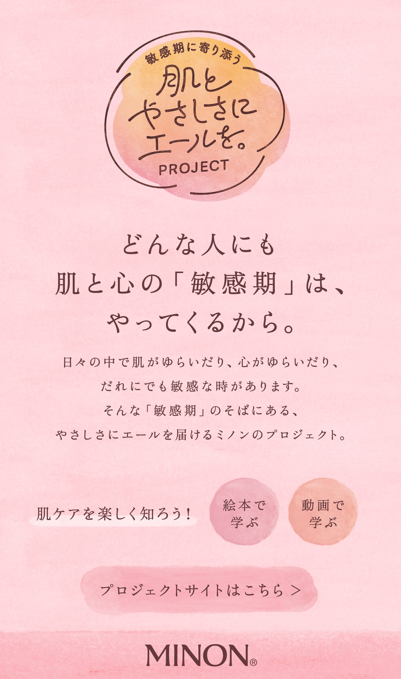 敏感期に寄り添う 肌とやさしさにエールを。PROJECT どんな人にも肌と心の「敏感期」は、やってくるから。日々の中で肌がゆらいだり、心がゆらいだり、だれにでも敏感な時があります。そんな「敏感期」のそばにある、やさしさにエールを届けるミノンのプロジェクト。 肌ケアを楽しく知ろう！ 絵本で学ぶ 動画で学ぶ プロジェクトサイトはこちら MINON