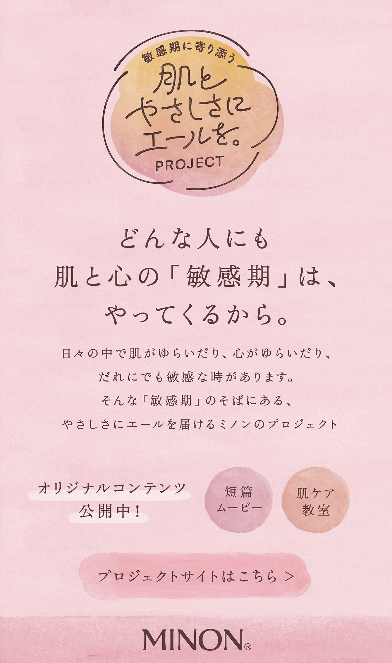 敏感期に寄り添う 肌とやさしさにエールを。PROJECT どんな人にも肌と心の「敏感期」は、やってくるから。日々の中で肌がゆらいだり、心がゆらいだり、だれにでも敏感な時があります。そんな「敏感期」のそばにある、やさしさにエールを届けるミノンのプロジェクト、はじまります。オリジナルコンテンツ公開中！肌ケア教室 短編ムービー プロジェクトサイトはこちら