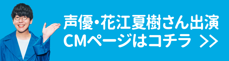 声優・花江夏樹さん出演CMページはコチラ