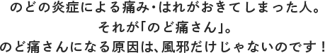 のどの炎症による痛み・はれがおきてしまった人。それが「のど痛さん」。のど痛さんになる原因は、風邪だけじゃないのです！