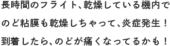 長時間のフライト、乾燥している機内でのど粘膜も乾燥しちゃって、炎症発生！到着したら、のどが痛くなってるかも！