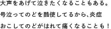 大声をあげて泣きたくなることもある。号泣ってのどを酷使してるから、炎症おこしてのどがはれて痛くなることも！