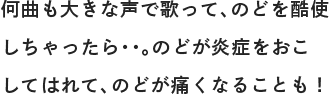 何曲も大きな声で歌って、のどを酷使しちゃったら・・。のどが炎症をおこしてはれて、のどが痛くなることも！