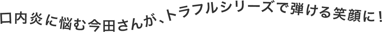 口内炎に悩む今田さんが、トラフルシリーズで弾ける笑顔に！