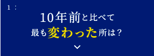 1: 10年前と比べて最も変わった所は？